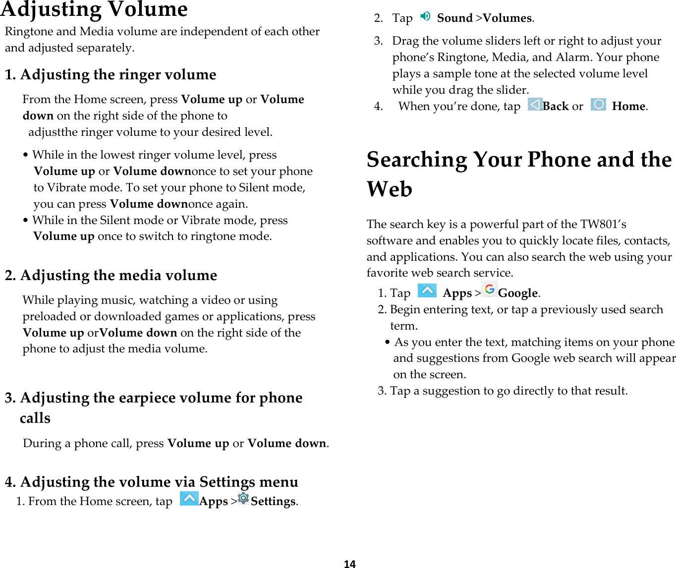  14 Adjusting Volume Ringtone and Media volume are independent of each other and adjusted separately.  1. Adjusting the ringer volume  From the Home screen, press Volume up or Volume down on the right side of the phone to   adjustthe ringer volume to your desired level.  • While in the lowest ringer volume level, press Volume up or Volume downonce to set your phone to Vibrate mode. To set your phone to Silent mode, you can press Volume downonce again. • While in the Silent mode or Vibrate mode, press Volume up once to switch to ringtone mode.  2. Adjusting the media volume  While playing music, watching a video or using preloaded or downloaded games or applications, press Volume up orVolume down on the right side of the phone to adjust the media volume.   3. Adjusting the earpiece volume for phone calls  During a phone call, press Volume up or Volume down.   4. Adjusting the volume via Settings menu 1. From the Home screen, tap Apps &gt;Settings.     2. Tap   Sound &gt;Volumes.  3. Drag the volume sliders left or right to adjust your phone’s Ringtone, Media, and Alarm. Your phone plays a sample tone at the selected volume level while you drag the slider. 4.   When you’re done, tap Back or   Home.  Searching Your Phone and the Web  The search key is a powerful part of the TW801’s software and enables you to quickly locate files, contacts, and applications. You can also search the web using your favorite web search service. 1. Tap   Apps &gt;Google. 2. Begin entering text, or tap a previously used search term. • As you enter the text, matching items on your phone and suggestions from Google web search will appear on the screen. 3. Tap a suggestion to go directly to that result.