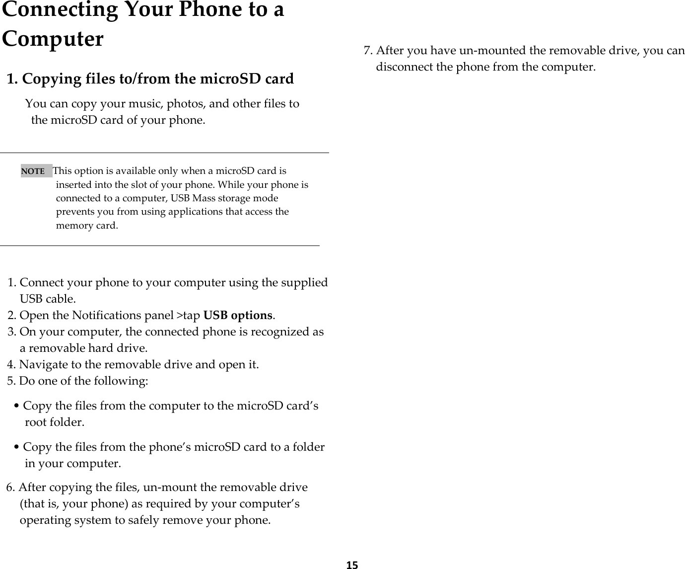  15 Connecting Your Phone to a Computer  1. Copying files to/from the microSD card  You can copy your music, photos, and other files to   the microSD card of your phone.    NOTE    This option is available only when a microSD card is inserted into the slot of your phone. While your phone is connected to a computer, USB Mass storage mode prevents you from using applications that access the memory card.    1. Connect your phone to your computer using the supplied USB cable. 2. Open the Notifications panel &gt;tap USB options. 3. On your computer, the connected phone is recognized as a removable hard drive. 4. Navigate to the removable drive and open it. 5. Do one of the following:  • Copy the files from the computer to the microSD card’s root folder.  • Copy the files from the phone’s microSD card to a folder in your computer.  6. After copying the files, un-mount the removable drive (that is, your phone) as required by your computer’s operating system to safely remove your phone.    7. After you have un-mounted the removable drive, you can disconnect the phone from the computer. 