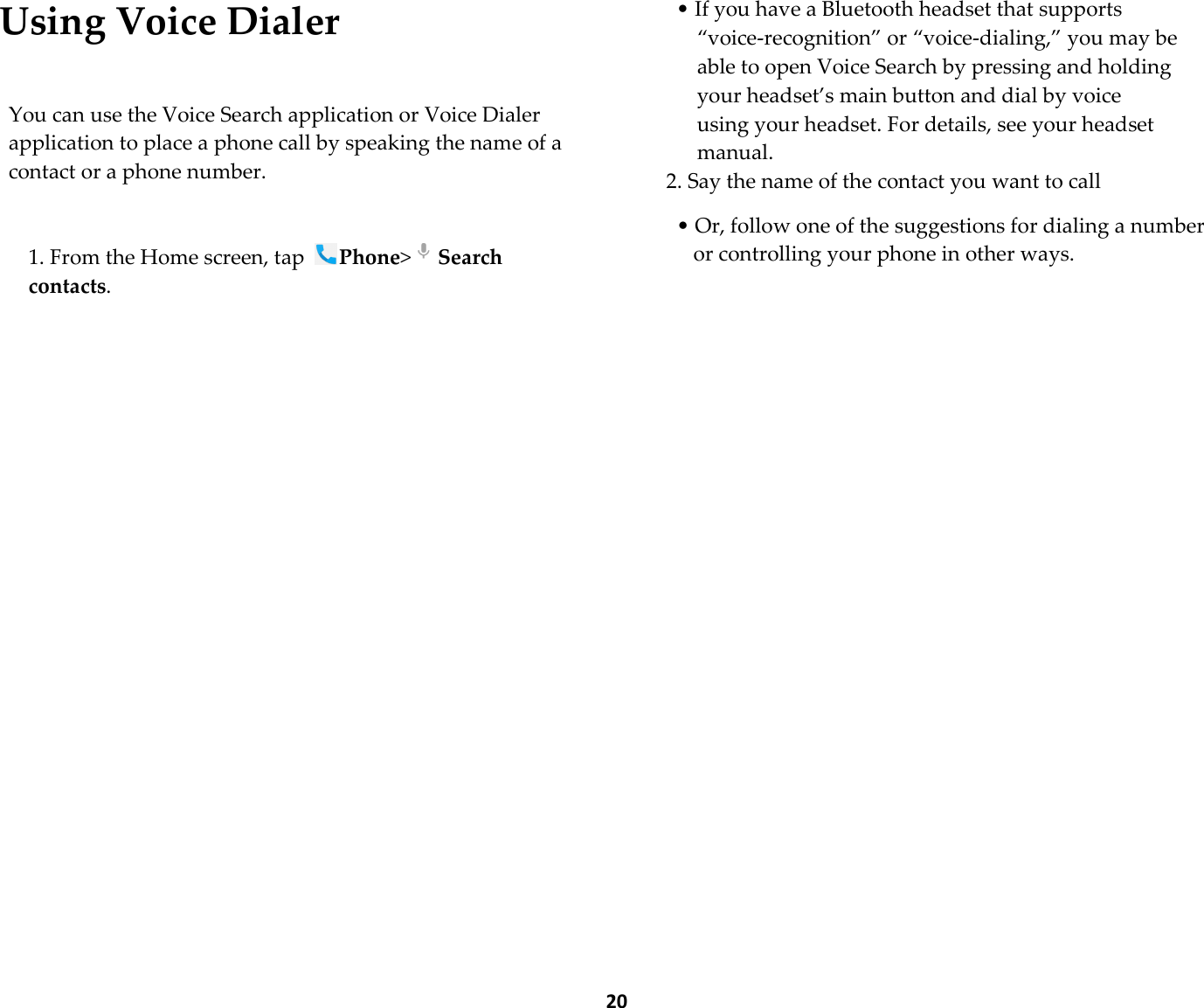  20 Using Voice Dialer  You can use the Voice Search application or Voice Dialer application to place a phone call by speaking the name of a contact or a phone number.  1. From the Home screen, tap Phone&gt;Search contacts.  • If you have a Bluetooth headset that supports “voice-recognition” or “voice-dialing,” you may be able to open Voice Search by pressing and holding your headset’s main button and dial by voice using your headset. For details, see your headset manual. 2. Say the name of the contact you want to call  • Or, follow one of the suggestions for dialing a number or controlling your phone in other ways.