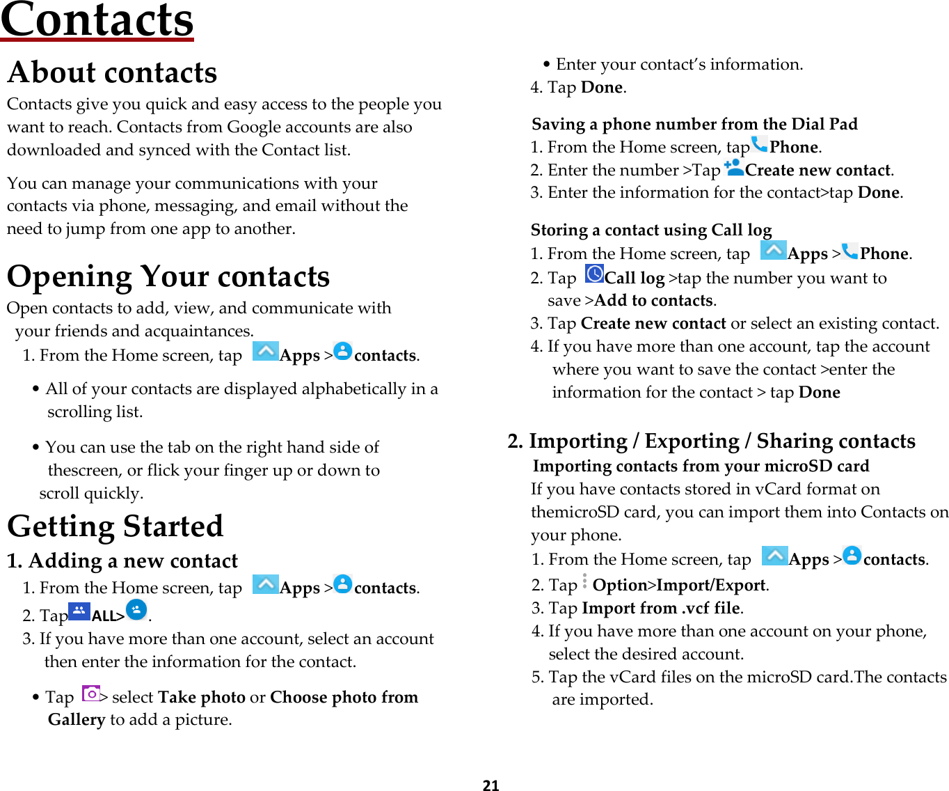  21 Contacts About contacts Contacts give you quick and easy access to the people you want to reach. Contacts from Google accounts are also downloaded and synced with the Contact list.  You can manage your communications with your contacts via phone, messaging, and email without the need to jump from one app to another.  Opening Your contacts Open contacts to add, view, and communicate with   your friends and acquaintances. 1. From the Home screen, tap Apps &gt;contacts.  • All of your contacts are displayed alphabetically in a scrolling list.  • You can use the tab on the right hand side of   thescreen, or flick your finger up or down to scroll quickly. Getting Started 1. Adding a new contact 1. From the Home screen, tap Apps &gt;contacts. 2. Tap ALL&gt;. 3. If you have more than one account, select an account then enter the information for the contact.  • Tap  &gt; select Take photo or Choose photo from Gallery to add a picture.    • Enter your contact’s information. 4. Tap Done.  Saving a phone number from the Dial Pad 1. From the Home screen, tapPhone. 2. Enter the number &gt;TapCreate new contact. 3. Enter the information for the contact&gt;tap Done.  Storing a contact using Call log 1. From the Home screen, tap Apps &gt;Phone. 2. Tap Call log &gt;tap the number you want to save &gt;Add to contacts. 3. Tap Create new contact or select an existing contact. 4. If you have more than one account, tap the account where you want to save the contact &gt;enter the information for the contact &gt; tap Done  2. Importing / Exporting / Sharing contacts Importing contacts from your microSD card If you have contacts stored in vCard format on themicroSD card, you can import them into Contacts on your phone. 1. From the Home screen, tap Apps &gt;contacts. 2. TapOption&gt;Import/Export. 3. Tap Import from .vcf file. 4. If you have more than one account on your phone, select the desired account. 5. Tap the vCard files on the microSD card.The contacts are imported.  