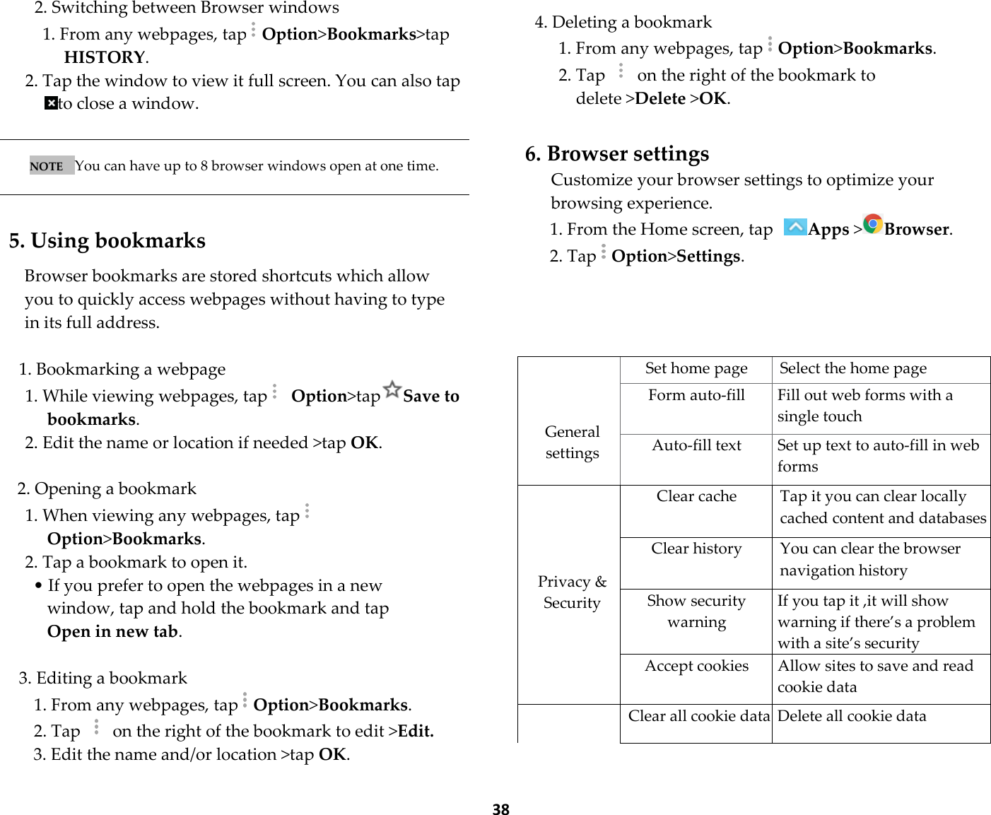  38 2. Switching between Browser windows 1. From any webpages, tapOption&gt;Bookmarks&gt;tap HISTORY. 2. Tap the window to view it full screen. You can also tap to close a window.   NOTE   You can have up to 8 browser windows open at one time.    5. Using bookmarks  Browser bookmarks are stored shortcuts which allow you to quickly access webpages without having to type in its full address.  1. Bookmarking a webpage 1. While viewing webpages, tap  Option&gt;tapSave to bookmarks. 2. Edit the name or location if needed &gt;tap OK.  2. Opening a bookmark 1. When viewing any webpages, tapOption&gt;Bookmarks. 2. Tap a bookmark to open it. • If you prefer to open the webpages in a new window, tap and hold the bookmark and tap Open in new tab.  3. Editing a bookmark 1. From any webpages, tapOption&gt;Bookmarks. 2. Tap    on the right of the bookmark to edit &gt;Edit. 3. Edit the name and/or location &gt;tap OK.  4. Deleting a bookmark 1. From any webpages, tapOption&gt;Bookmarks. 2. Tap    on the right of the bookmark to delete &gt;Delete &gt;OK.  6. Browser settings Customize your browser settings to optimize your browsing experience. 1. From the Home screen, tap Apps &gt;Browser. 2. TapOption&gt;Settings.         General settings  Set home page  Select the home page Form auto-fill  Fill out web forms with a single touch Auto-fill text  Set up text to auto-fill in web forms     Privacy &amp; Security  Clear cache Tap it you can clear locally cached content and databases Clear history You can clear the browser navigation history Show security warning If you tap it ,it will show warning if there’s a problem with a site’s security Accept cookies  Allow sites to save and read cookie data  Clear all cookie data Delete all cookie data 