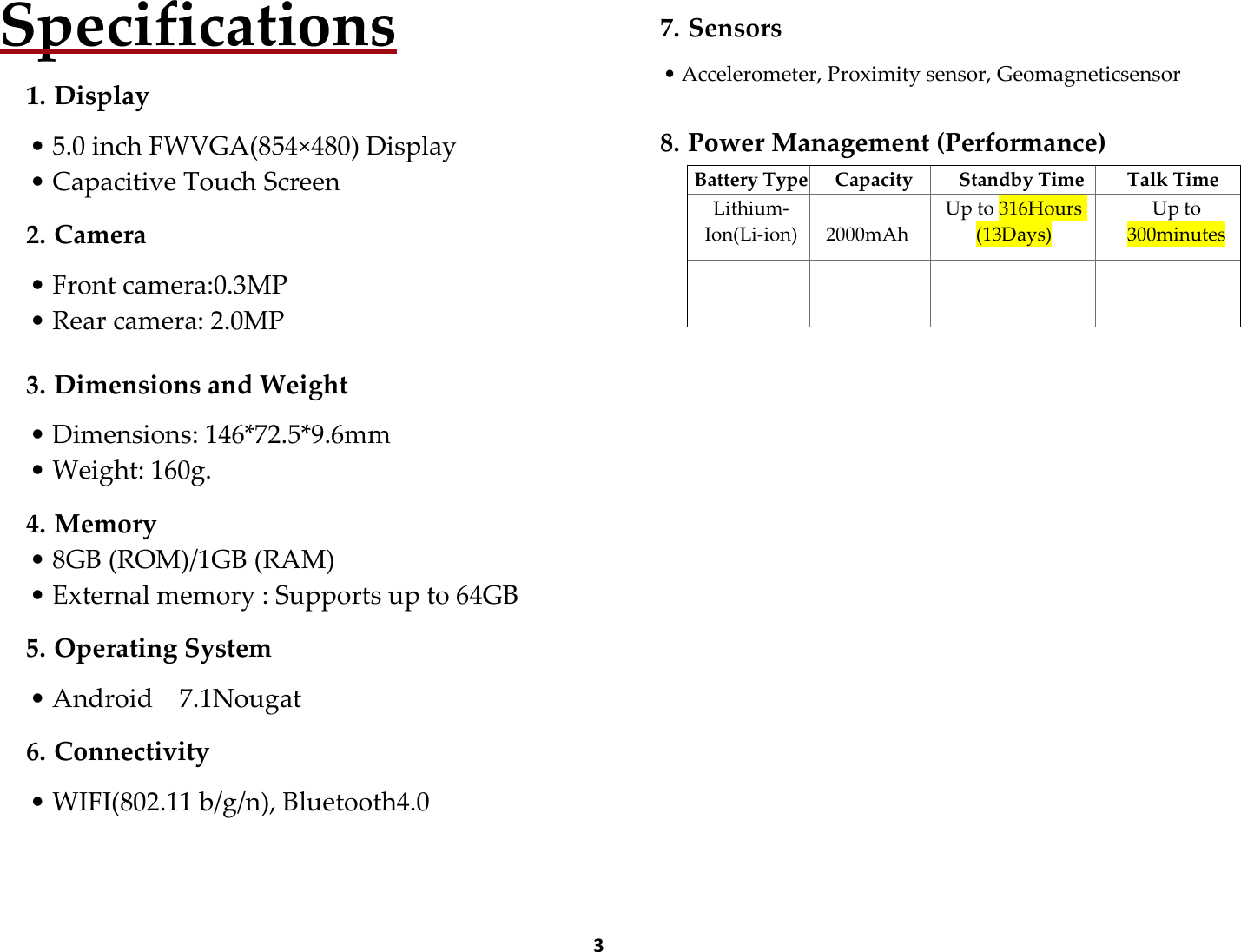  3 Specifications  1. Display  • 5.0 inch FWVGA(854×480) Display • Capacitive Touch Screen  2. Camera  • Front camera:0.3MP • Rear camera: 2.0MP  3. Dimensions and Weight  • Dimensions: 146*72.5*9.6mm • Weight: 160g.  4. Memory • 8GB (ROM)/1GB (RAM) • External memory : Supports up to 64GB  5. Operating System  • Android    7.1Nougat  6. Connectivity  • WIFI(802.11 b/g/n), Bluetooth4.0      7. Sensors  • Accelerometer, Proximity sensor, Geomagneticsensor   8. Power Management (Performance)    Battery Type Capacity Standby Time Talk Time Lithium-Ion(Li-ion)  2000mAh Up to 316Hours (13Days) Up to 300minutes        