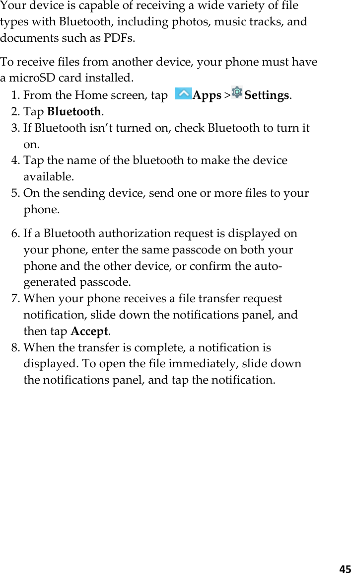  45 Your device is capable of receiving a wide variety of file types with Bluetooth, including photos, music tracks, and documents such as PDFs.  To receive files from another device, your phone must have a microSD card installed. 1. From the Home screen, tap Apps &gt;Settings. 2. Tap Bluetooth. 3. If Bluetooth isn’t turned on, check Bluetooth to turn it on. 4. Tap the name of the bluetooth to make the device available. 5. On the sending device, send one or more files to your phone.  6. If a Bluetooth authorization request is displayed on your phone, enter the same passcode on both your phone and the other device, or confirm the auto-generated passcode. 7. When your phone receives a file transfer request notification, slide down the notifications panel, and then tap Accept. 8. When the transfer is complete, a notification is displayed. To open the file immediately, slide down the notifications panel, and tap the notification.   