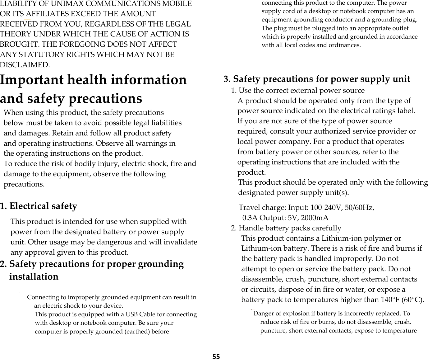  55 LIABILITY OF UNIMAX COMMUNICATIONS MOBILE OR ITS AFFILIATES EXCEED THE AMOUNT RECEIVED FROM YOU, REGARDLESS OF THE LEGAL THEORY UNDER WHICH THE CAUSE OF ACTION IS BROUGHT. THE FOREGOING DOES NOT AFFECT ANY STATUTORY RIGHTS WHICH MAY NOT BE DISCLAIMED. Important health information and safety precautions When using this product, the safety precautions below must be taken to avoid possible legal liabilities and damages. Retain and follow all product safety and operating instructions. Observe all warnings in the operating instructions on the product. To reduce the risk of bodily injury, electric shock, fire and damage to the equipment, observe the following precautions.  1. Electrical safety  This product is intended for use when supplied with power from the designated battery or power supply unit. Other usage may be dangerous and will invalidate any approval given to this product. 2. Safety precautions for proper grounding installation  Connecting to improperly grounded equipment can result in an electric shock to your device. This product is equipped with a USB Cable for connecting with desktop or notebook computer. Be sure your computer is properly grounded (earthed) before connecting this product to the computer. The power supply cord of a desktop or notebook computer has an equipment grounding conductor and a grounding plug. The plug must be plugged into an appropriate outlet which is properly installed and grounded in accordance with all local codes and ordinances.   3. Safety precautions for power supply unit 1. Use the correct external power source A product should be operated only from the type of power source indicated on the electrical ratings label. If you are not sure of the type of power source required, consult your authorized service provider or local power company. For a product that operates from battery power or other sources, refer to the operating instructions that are included with the product. This product should be operated only with the following designated power supply unit(s).  Travel charge: Input: 100-240V, 50/60Hz, 0.3A Output: 5V, 2000mA 2. Handle battery packs carefully This product contains a Lithium-ion polymer or Lithium-ion battery. There is a risk of fire and burns if the battery pack is handled improperly. Do not attempt to open or service the battery pack. Do not disassemble, crush, puncture, short external contacts or circuits, dispose of in fire or water, or expose a battery pack to temperatures higher than 140°F (60°C).  Danger of explosion if battery is incorrectly replaced. To reduce risk of fire or burns, do not disassemble, crush, puncture, short external contacts, expose to temperature 