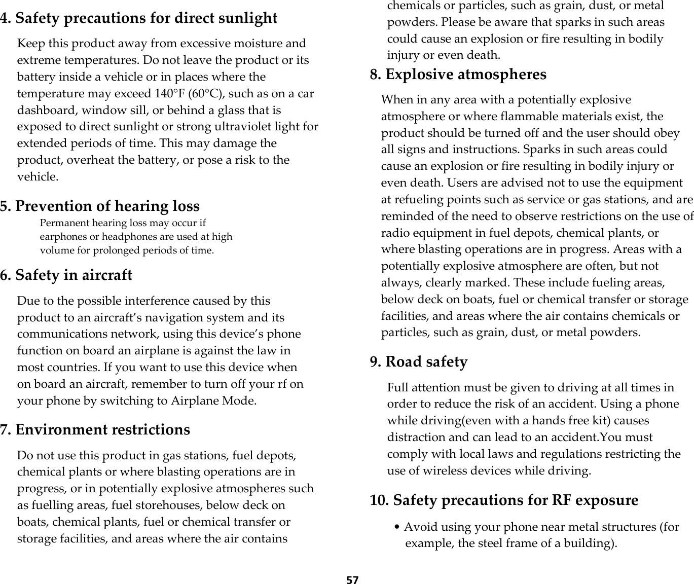  57  4. Safety precautions for direct sunlight  Keep this product away from excessive moisture and extreme temperatures. Do not leave the product or its battery inside a vehicle or in places where the temperature may exceed 140°F (60°C), such as on a car dashboard, window sill, or behind a glass that is exposed to direct sunlight or strong ultraviolet light for extended periods of time. This may damage the product, overheat the battery, or pose a risk to the vehicle.  5. Prevention of hearing loss Permanent hearing loss may occur if earphones or headphones are used at high volume for prolonged periods of time.  6. Safety in aircraft  Due to the possible interference caused by this product to an aircraft’s navigation system and its communications network, using this device’s phone function on board an airplane is against the law in most countries. If you want to use this device when on board an aircraft, remember to turn off your rf on your phone by switching to Airplane Mode.  7. Environment restrictions  Do not use this product in gas stations, fuel depots, chemical plants or where blasting operations are in progress, or in potentially explosive atmospheres such as fuelling areas, fuel storehouses, below deck on boats, chemical plants, fuel or chemical transfer or storage facilities, and areas where the air contains chemicals or particles, such as grain, dust, or metal powders. Please be aware that sparks in such areas could cause an explosion or fire resulting in bodily injury or even death. 8. Explosive atmospheres  When in any area with a potentially explosive atmosphere or where flammable materials exist, the product should be turned off and the user should obey all signs and instructions. Sparks in such areas could cause an explosion or fire resulting in bodily injury or even death. Users are advised not to use the equipment at refueling points such as service or gas stations, and are reminded of the need to observe restrictions on the use of radio equipment in fuel depots, chemical plants, or where blasting operations are in progress. Areas with a potentially explosive atmosphere are often, but not always, clearly marked. These include fueling areas, below deck on boats, fuel or chemical transfer or storage facilities, and areas where the air contains chemicals or particles, such as grain, dust, or metal powders.  9. Road safety  Full attention must be given to driving at all times in order to reduce the risk of an accident. Using a phone while driving(even with a hands free kit) causes distraction and can lead to an accident.You must comply with local laws and regulations restricting the use of wireless devices while driving.  10. Safety precautions for RF exposure  • Avoid using your phone near metal structures (for example, the steel frame of a building). 