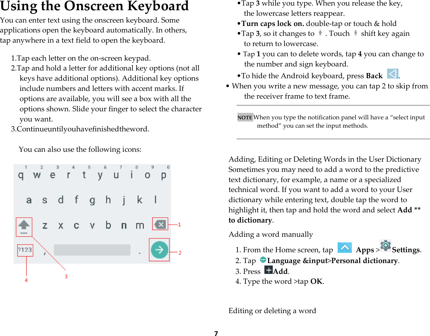  7 Using the Onscreen Keyboard You can enter text using the onscreen keyboard. Some applications open the keyboard automatically. In others, tap anywhere in a text field to open the keyboard.  1.Tap each letter on the on-screen keypad. 2.Tap and hold a letter for additional key options (not all keys have additional options). Additional key options include numbers and letters with accent marks. If options are available, you will see a box with all the options shown. Slide your finger to select the character you want. 3.Continueuntilyouhavefinishedtheword.  You can also use the following icons:       •Tap 3 while you type. When you release the key,   the lowercase letters reappear.   •Turn caps lock on. double-tap or touch &amp; hold   •Tap 3, so it changes to    . Touch    shift key again   to return to lowercase. • Tap 1 you can to delete words, tap 4 you can change to the number and sign keyboard. •To hide the Android keyboard, press Back . • When you write a new message, you can tap 2 to skip from the receiver frame to text frame.       NOTE When you type the notification panel will have a “select input method” you can set the input methods.    Adding, Editing or Deleting Words in the User Dictionary Sometimes you may need to add a word to the predictive text dictionary, for example, a name or a specialized technical word. If you want to add a word to your User dictionary while entering text, double tap the word to highlight it, then tap and hold the word and select Add ** to dictionary.  Adding a word manually 1. From the Home screen, tap   Apps &gt;Settings.   2. Tap Language &amp;input&gt;Personal dictionary. 3. Press Add. 4. Type the word &gt;tap OK.     Editing or deleting a word 