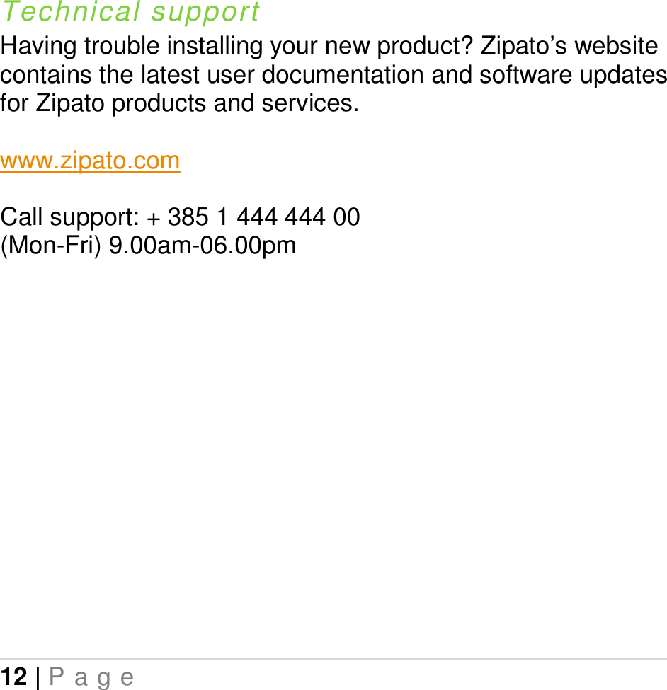 12 | P a g e     Technical support Having trouble installing your new product? Zipato’s website contains the latest user documentation and software updates for Zipato products and services.  www.zipato.com  Call support: + 385 1 444 444 00 (Mon-Fri) 9.00am-06.00pm 