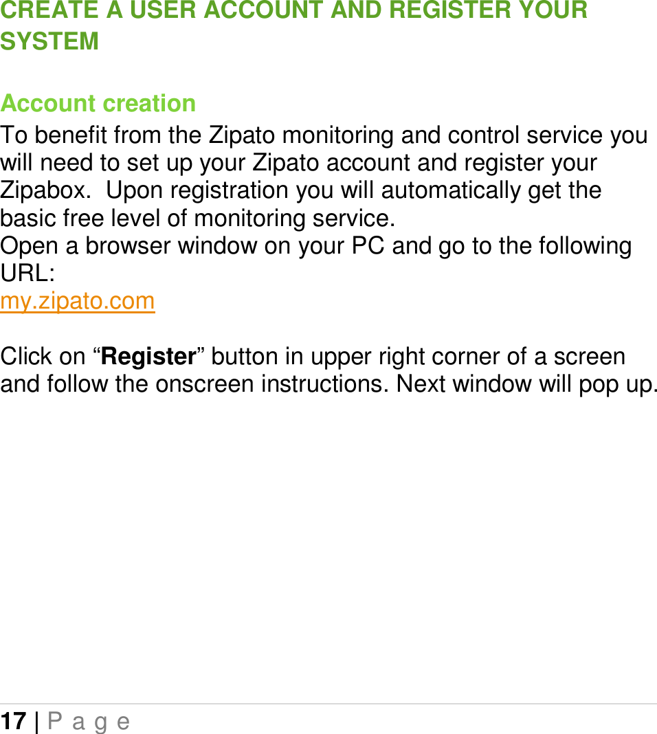 17 | P a g e   CREATE A USER ACCOUNT AND REGISTER YOUR SYSTEM Account creation To benefit from the Zipato monitoring and control service you will need to set up your Zipato account and register your Zipabox.  Upon registration you will automatically get the basic free level of monitoring service. Open a browser window on your PC and go to the following URL: my.zipato.com  Click on “Register” button in upper right corner of a screen and follow the onscreen instructions. Next window will pop up.          