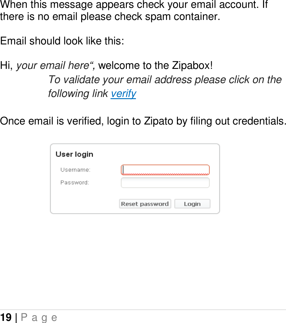 19 | P a g e   When this message appears check your email account. If there is no email please check spam container.  Email should look like this:  Hi, your email here“, welcome to the Zipabox! To validate your email address please click on the following link verify  Once email is verified, login to Zipato by filing out credentials.       