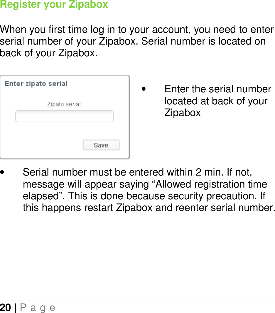 20 | P a g e   Register your Zipabox  When you first time log in to your account, you need to enter serial number of your Zipabox. Serial number is located on back of your Zipabox.    •  Enter the serial number located at back of your Zipabox     •  Serial number must be entered within 2 min. If not, message will appear saying “Allowed registration time elapsed”. This is done because security precaution. If this happens restart Zipabox and reenter serial number.    