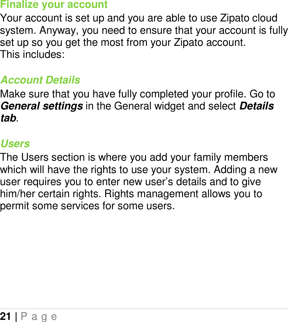 21 | P a g e   Finalize your account Your account is set up and you are able to use Zipato cloud system. Anyway, you need to ensure that your account is fully set up so you get the most from your Zipato account.   This includes: Account Details Make sure that you have fully completed your profile. Go to General settings in the General widget and select Details tab. Users The Users section is where you add your family members which will have the rights to use your system. Adding a new user requires you to enter new user’s details and to give him/her certain rights. Rights management allows you to permit some services for some users.   