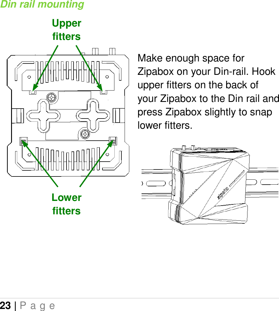 23 | P a g e   Din rail mounting    Make enough space for Zipabox on your Din-rail. Hook upper fitters on the back of your Zipabox to the Din rail and press Zipabox slightly to snap lower fitters.            Upper fitters Lower fitters 