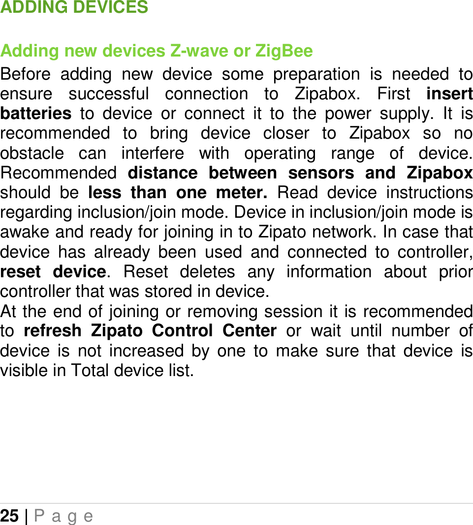 25 | P a g e   ADDING DEVICES Adding new devices Z-wave or ZigBee Before  adding  new  device  some  preparation  is  needed  to ensure  successful  connection  to  Zipabox.  First  insert batteries  to  device  or  connect  it  to  the  power  supply.  It  is recommended  to  bring  device  closer  to  Zipabox  so  no obstacle  can  interfere  with  operating  range  of  device. Recommended  distance  between  sensors and  Zipabox should  be  less  than  one  meter.  Read  device  instructions regarding inclusion/join mode. Device in inclusion/join mode is awake and ready for joining in to Zipato network. In case that device  has  already  been  used  and  connected  to  controller, reset  device.  Reset  deletes  any  information  about  prior controller that was stored in device. At the end of joining or removing session it is recommended to  refresh  Zipato  Control  Center  or  wait  until  number  of device  is  not  increased  by  one  to  make  sure  that  device  is visible in Total device list.        