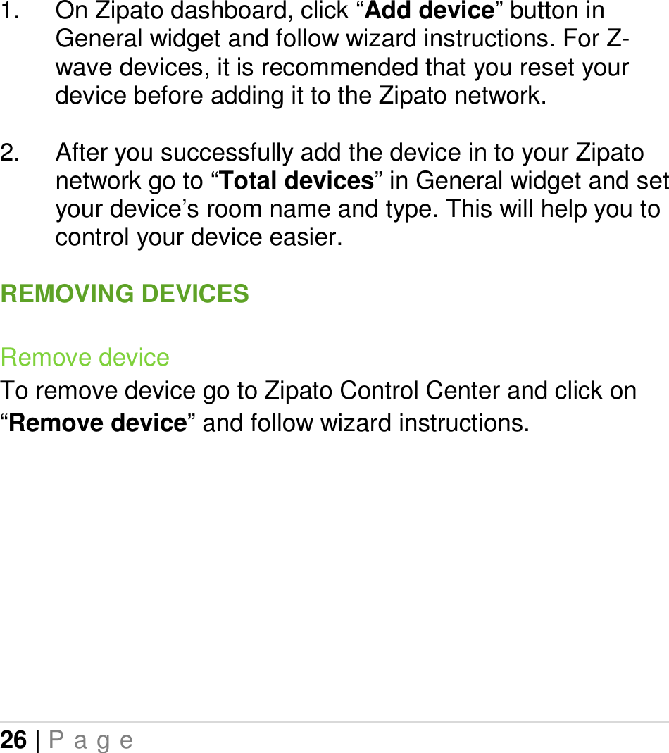 26 | P a g e   1.  On Zipato dashboard, click “Add device” button in General widget and follow wizard instructions. For Z-wave devices, it is recommended that you reset your device before adding it to the Zipato network.  2.  After you successfully add the device in to your Zipato network go to “Total devices” in General widget and set your device’s room name and type. This will help you to control your device easier.  REMOVING DEVICES Remove device To remove device go to Zipato Control Center and click on “Remove device” and follow wizard instructions.   