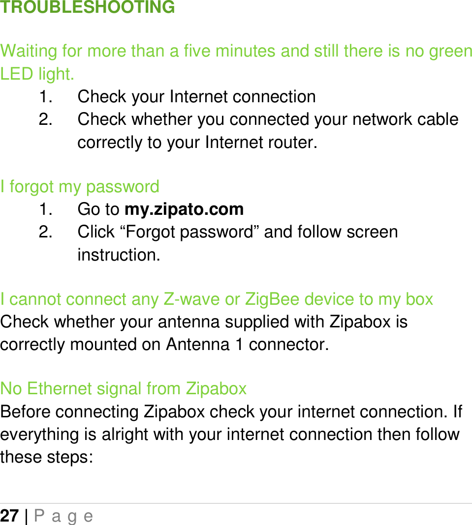 27 | P a g e   TROUBLESHOOTING Waiting for more than a five minutes and still there is no green LED light. 1.  Check your Internet connection 2.  Check whether you connected your network cable correctly to your Internet router. I forgot my password 1.  Go to my.zipato.com 2.  Click “Forgot password” and follow screen instruction. I cannot connect any Z-wave or ZigBee device to my box Check whether your antenna supplied with Zipabox is correctly mounted on Antenna 1 connector. No Ethernet signal from Zipabox Before connecting Zipabox check your internet connection. If everything is alright with your internet connection then follow these steps: 