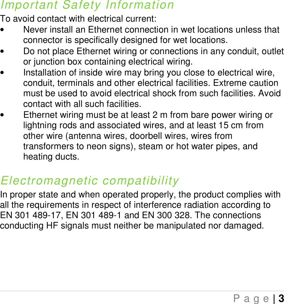   P a g e | 3   Important Safety Information To avoid contact with electrical current:  •  Never install an Ethernet connection in wet locations unless that connector is specifically designed for wet locations. •  Do not place Ethernet wiring or connections in any conduit, outlet or junction box containing electrical wiring. •  Installation of inside wire may bring you close to electrical wire, conduit, terminals and other electrical facilities. Extreme caution must be used to avoid electrical shock from such facilities. Avoid contact with all such facilities. •  Ethernet wiring must be at least 2 m from bare power wiring or lightning rods and associated wires, and at least 15 cm from other wire (antenna wires, doorbell wires, wires from transformers to neon signs), steam or hot water pipes, and heating ducts.  Electromagnetic compatibility In proper state and when operated properly, the product complies with all the requirements in respect of interference radiation according to EN 301 489-17, EN 301 489-1 and EN 300 328. The connections conducting HF signals must neither be manipulated nor damaged.  