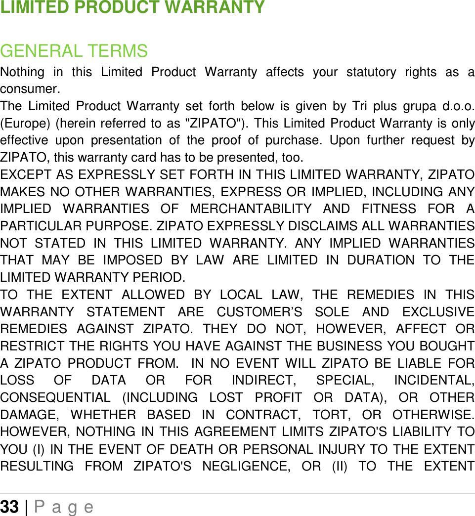 33 | P a g e   LIMITED PRODUCT WARRANTY GENERAL TERMS Nothing  in  this  Limited  Product  Warranty  affects  your  statutory  rights  as  a consumer.  The  Limited  Product  Warranty  set  forth  below  is  given  by  Tri  plus  grupa  d.o.o. (Europe) (herein referred to as &quot;ZIPATO&quot;). This Limited Product Warranty is only effective  upon  presentation  of  the  proof  of  purchase.  Upon  further  request  by ZIPATO, this warranty card has to be presented, too. EXCEPT AS EXPRESSLY SET FORTH IN THIS LIMITED WARRANTY, ZIPATO MAKES  NO  OTHER WARRANTIES, EXPRESS OR IMPLIED, INCLUDING ANY IMPLIED  WARRANTIES  OF  MERCHANTABILITY  AND  FITNESS  FOR  A PARTICULAR PURPOSE. ZIPATO EXPRESSLY DISCLAIMS ALL WARRANTIES NOT  STATED  IN  THIS  LIMITED  WARRANTY.  ANY  IMPLIED  WARRANTIES THAT  MAY  BE  IMPOSED  BY  LAW  ARE  LIMITED  IN  DURATION  TO  THE LIMITED WARRANTY PERIOD. TO  THE  EXTENT  ALLOWED  BY  LOCAL  LAW,  THE  REMEDIES  IN  THIS WARRANTY  STATEMENT  ARE  CUSTOMER’S  SOLE  AND  EXCLUSIVE REMEDIES  AGAINST  ZIPATO.  THEY  DO  NOT,  HOWEVER,  AFFECT  OR RESTRICT THE RIGHTS YOU HAVE AGAINST THE BUSINESS YOU BOUGHT A  ZIPATO  PRODUCT  FROM.    IN  NO  EVENT  WILL  ZIPATO  BE  LIABLE  FOR LOSS  OF  DATA  OR  FOR  INDIRECT,  SPECIAL,  INCIDENTAL, CONSEQUENTIAL  (INCLUDING  LOST  PROFIT  OR  DATA),  OR  OTHER DAMAGE,  WHETHER  BASED  IN  CONTRACT,  TORT,  OR  OTHERWISE. HOWEVER,  NOTHING  IN  THIS  AGREEMENT  LIMITS  ZIPATO&apos;S  LIABILITY  TO YOU (I) IN THE EVENT OF DEATH OR PERSONAL INJURY TO  THE EXTENT RESULTING  FROM  ZIPATO&apos;S  NEGLIGENCE,  OR  (II)  TO  THE  EXTENT 