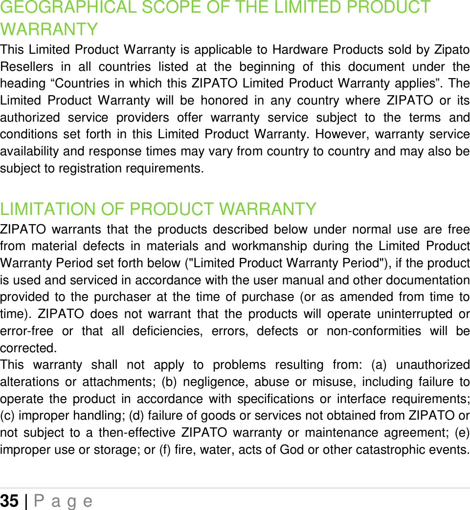 35 | P a g e   GEOGRAPHICAL SCOPE OF THE LIMITED PRODUCT WARRANTY This Limited Product Warranty is applicable to Hardware Products sold by Zipato Resellers  in  all  countries  listed  at  the  beginning  of  this  document  under  the heading “Countries in which this ZIPATO Limited Product Warranty applies”. The Limited  Product  Warranty  will  be  honored  in  any  country  where  ZIPATO  or  its authorized  service  providers  offer  warranty  service  subject  to  the  terms  and conditions  set  forth  in  this  Limited  Product  Warranty.  However,  warranty  service availability and response times may vary from country to country and may also be subject to registration requirements. LIMITATION OF PRODUCT WARRANTY ZIPATO  warrants  that  the  products  described  below  under  normal  use  are  free from  material  defects  in  materials  and  workmanship  during  the  Limited  Product Warranty Period set forth below (&quot;Limited Product Warranty Period&quot;), if the product is used and serviced in accordance with the user manual and other documentation provided  to the  purchaser  at  the  time  of  purchase  (or  as  amended  from  time  to time).  ZIPATO  does  not  warrant  that  the  products  will  operate  uninterrupted  or error-free  or  that  all  deficiencies,  errors,  defects  or  non-conformities  will  be corrected. This  warranty  shall  not  apply  to  problems  resulting  from:  (a)  unauthorized alterations  or  attachments;  (b)  negligence,  abuse  or  misuse,  including  failure  to operate  the  product  in  accordance  with  specifications  or  interface  requirements; (c) improper handling; (d) failure of goods or services not obtained from ZIPATO or not  subject  to  a  then-effective  ZIPATO  warranty  or  maintenance  agreement;  (e) improper use or storage; or (f) fire, water, acts of God or other catastrophic events. 