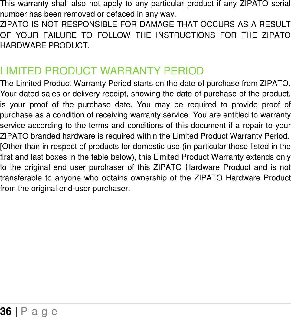 36 | P a g e   This warranty shall  also  not  apply  to  any particular  product  if any ZIPATO serial number has been removed or defaced in any way. ZIPATO IS NOT RESPONSIBLE FOR DAMAGE THAT OCCURS AS A RESULT OF  YOUR  FAILURE  TO  FOLLOW  THE  INSTRUCTIONS  FOR  THE  ZIPATO HARDWARE PRODUCT. LIMITED PRODUCT WARRANTY PERIOD The Limited Product Warranty Period starts on the date of purchase from ZIPATO. Your dated sales or delivery receipt, showing the date of purchase of the product, is  your  proof  of  the  purchase  date.  You  may  be  required  to  provide  proof  of purchase as a condition of receiving warranty service. You are entitled to warranty service according to the terms and conditions of this document if a repair to your ZIPATO branded hardware is required within the Limited Product Warranty Period.  [Other than in respect of products for domestic use (in particular those listed in the first and last boxes in the table below), this Limited Product Warranty extends only to  the  original  end  user  purchaser  of  this  ZIPATO  Hardware  Product  and  is  not transferable to  anyone  who obtains ownership  of  the  ZIPATO  Hardware  Product from the original end-user purchaser.      