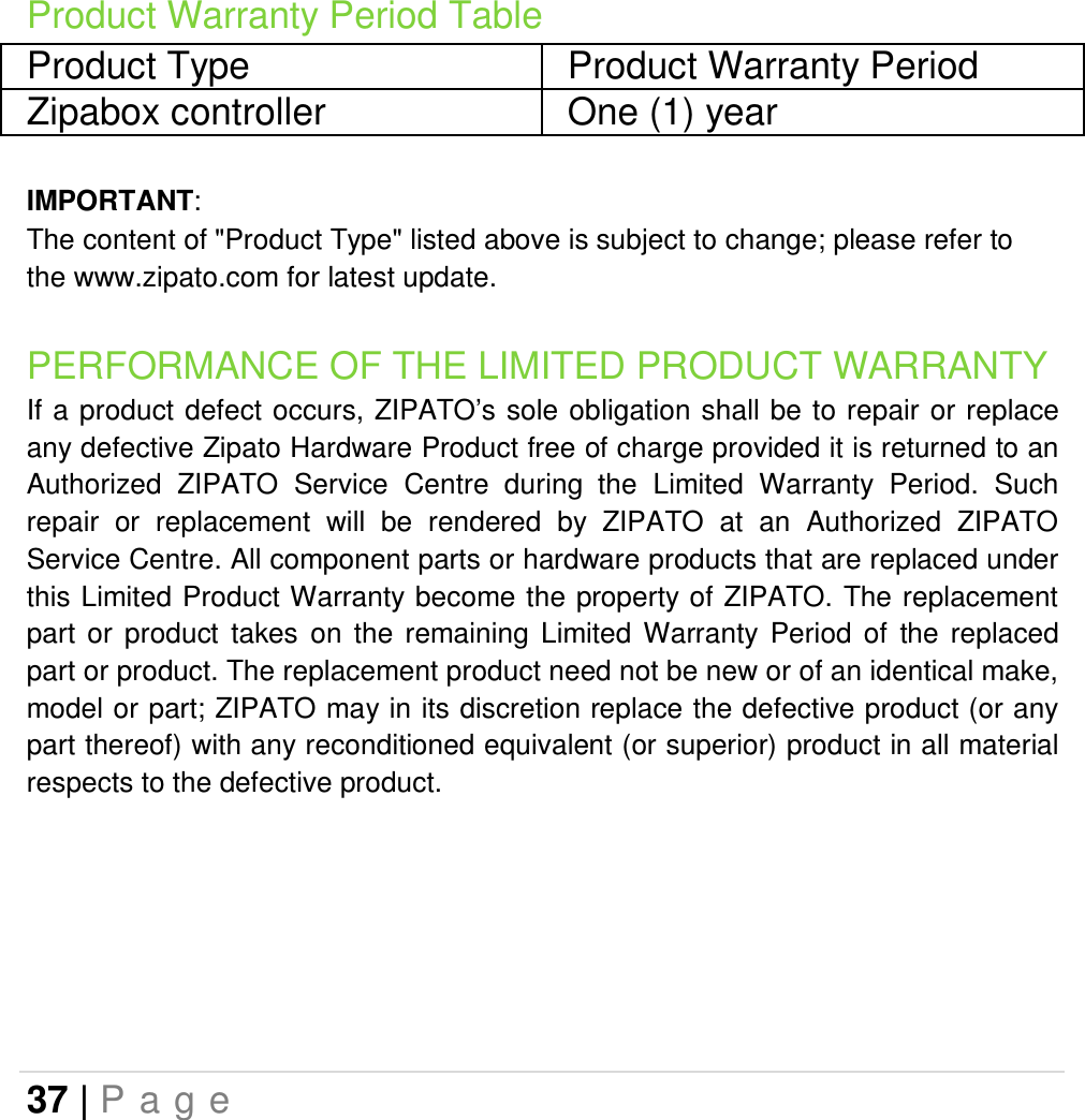 37 | P a g e   Product Warranty Period Table Product Type  Product Warranty Period Zipabox controller  One (1) year  IMPORTANT: The content of &quot;Product Type&quot; listed above is subject to change; please refer to the www.zipato.com for latest update. PERFORMANCE OF THE LIMITED PRODUCT WARRANTY If a  product defect occurs, ZIPATO’s sole obligation shall be  to repair or replace any defective Zipato Hardware Product free of charge provided it is returned to an Authorized  ZIPATO  Service  Centre  during  the  Limited  Warranty  Period.  Such repair  or  replacement  will  be  rendered  by  ZIPATO  at  an  Authorized  ZIPATO Service Centre. All component parts or hardware products that are replaced under this Limited Product Warranty become the property of ZIPATO. The replacement part  or  product  takes  on  the  remaining  Limited  Warranty  Period  of  the  replaced part or product. The replacement product need not be new or of an identical make, model or part; ZIPATO may in its discretion replace the defective product (or any part thereof) with any reconditioned equivalent (or superior) product in all material respects to the defective product.     