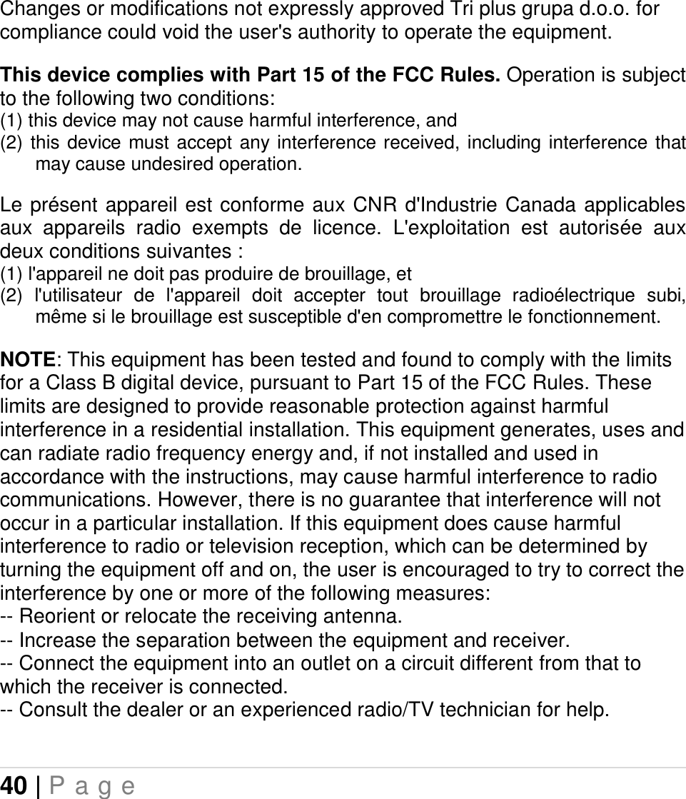 40 | P a g e   Changes or modifications not expressly approved Tri plus grupa d.o.o. for compliance could void the user&apos;s authority to operate the equipment.   This device complies with Part 15 of the FCC Rules. Operation is subject to the following two conditions: (1) this device may not cause harmful interference, and  (2)  this device must accept  any  interference received, including  interference  that may cause undesired operation.  Le présent appareil est conforme aux CNR  d&apos;Industrie Canada  applicables aux  appareils  radio  exempts  de  licence.  L&apos;exploitation  est  autorisée  aux deux conditions suivantes :  (1) l&apos;appareil ne doit pas produire de brouillage, et  (2)  l&apos;utilisateur  de  l&apos;appareil  doit  accepter  tout  brouillage  radioélectrique  subi, même si le brouillage est susceptible d&apos;en compromettre le fonctionnement.  NOTE: This equipment has been tested and found to comply with the limits for a Class B digital device, pursuant to Part 15 of the FCC Rules. These limits are designed to provide reasonable protection against harmful interference in a residential installation. This equipment generates, uses and can radiate radio frequency energy and, if not installed and used in accordance with the instructions, may cause harmful interference to radio communications. However, there is no guarantee that interference will not occur in a particular installation. If this equipment does cause harmful interference to radio or television reception, which can be determined by turning the equipment off and on, the user is encouraged to try to correct the interference by one or more of the following measures: -- Reorient or relocate the receiving antenna. -- Increase the separation between the equipment and receiver. -- Connect the equipment into an outlet on a circuit different from that to which the receiver is connected. -- Consult the dealer or an experienced radio/TV technician for help.