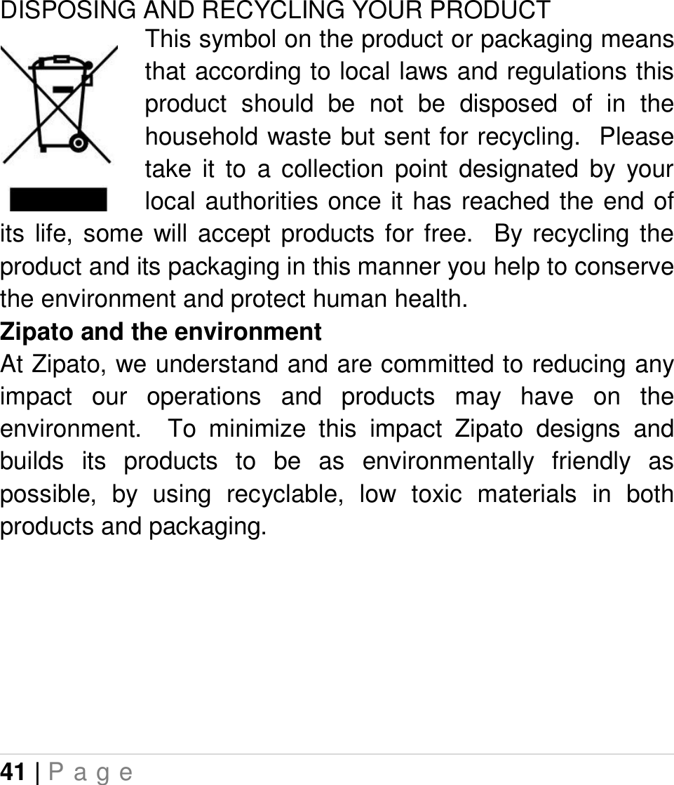 41 | P a g e   DISPOSING AND RECYCLING YOUR PRODUCT This symbol on the product or packaging means that according to local laws and regulations this product  should  be  not  be  disposed  of  in  the household waste but sent for recycling.  Please take  it  to  a  collection  point  designated  by  your local authorities once it has reached the end of its  life,  some  will  accept  products  for  free.    By  recycling  the product and its packaging in this manner you help to conserve the environment and protect human health. Zipato and the environment At Zipato, we understand and are committed to reducing any impact  our  operations  and  products  may  have  on  the environment.    To  minimize  this  impact  Zipato  designs  and builds  its  products  to  be  as  environmentally  friendly  as possible,  by  using  recyclable,  low  toxic  materials  in  both products and packaging.    