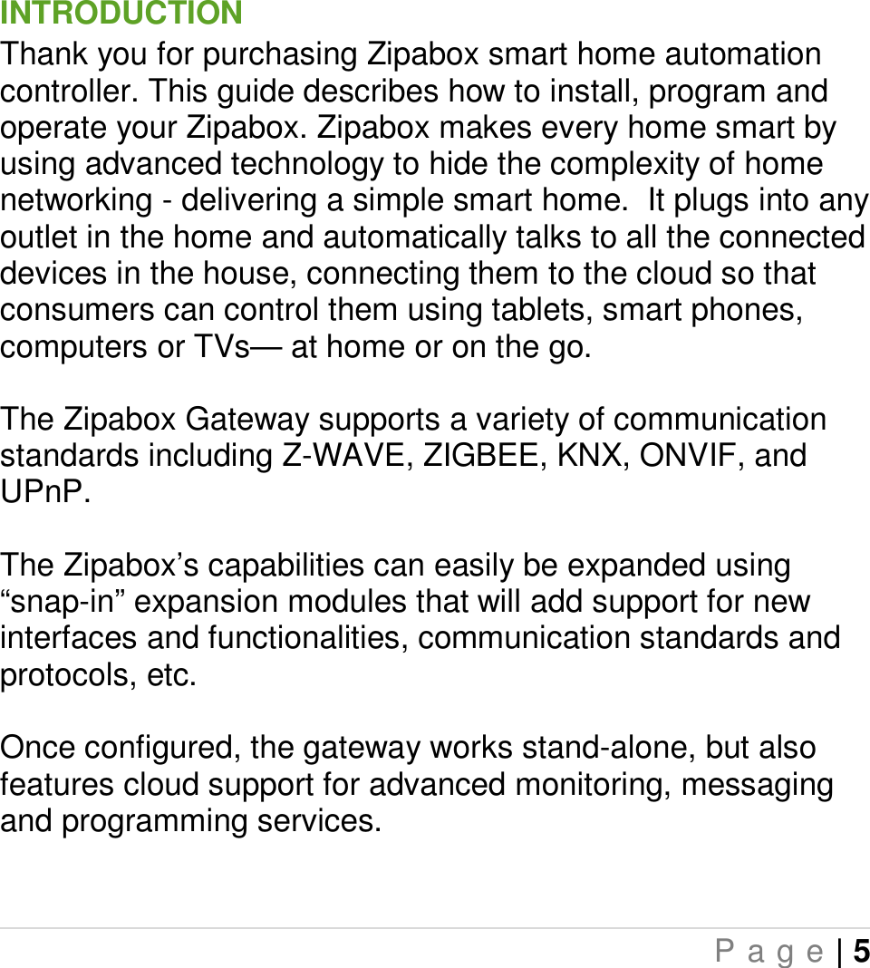   P a g e | 5  INTRODUCTION Thank you for purchasing Zipabox smart home automation controller. This guide describes how to install, program and operate your Zipabox. Zipabox makes every home smart by using advanced technology to hide the complexity of home networking - delivering a simple smart home.  It plugs into any outlet in the home and automatically talks to all the connected devices in the house, connecting them to the cloud so that consumers can control them using tablets, smart phones, computers or TVs— at home or on the go.  The Zipabox Gateway supports a variety of communication standards including Z-WAVE, ZIGBEE, KNX, ONVIF, and UPnP.   The Zipabox’s capabilities can easily be expanded using “snap-in” expansion modules that will add support for new interfaces and functionalities, communication standards and protocols, etc.   Once configured, the gateway works stand-alone, but also features cloud support for advanced monitoring, messaging and programming services.   