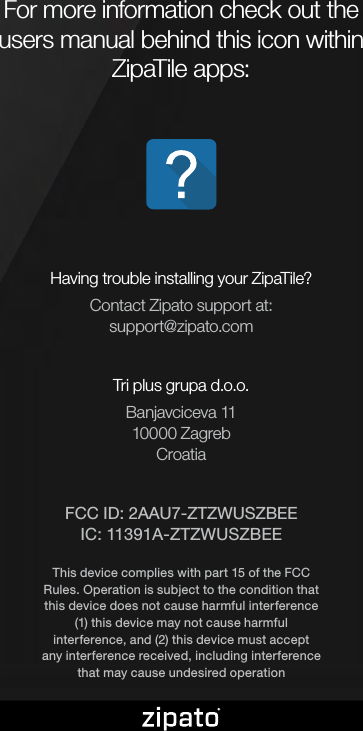 For more information check out the users manual behind this icon within ZipaTile apps:Having trouble installing your ZipaTile?Contact Zipato support at:support@zipato.comTri plus grupa d.o.o.Banjavciceva 1110000 ZagrebCroatiaFCC ID: 2AAU7-ZTZWUSZBEE IC: 11391A-ZTZWUSZBEEThis device complies with part 15 of the FCC Rules. Operation is subject to the condition that this device does not cause harmful interference (1) this device may not cause harmful interference, and (2) this device must accept any interference received, including interference that may cause undesired operation