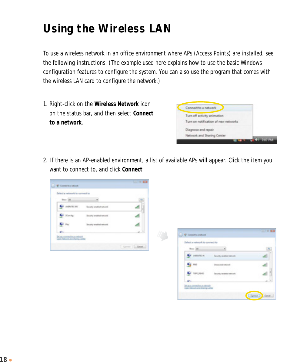 18To use a wireless network in an office environment where APs (Access Points) are installed, seethe following instructions. (The example used here explains how to use the basic Windowsconfiguration features to configure the system. You can also use the program that comes withthe wireless LAN card to configure the network.)1. Right-click on the Wireless Network iconon the status bar, and then select Connectto a network.2. If there is an AP-enabled environment, a list of available APs will appear. Click the item youwant to connect to, and click Connect.Using the Wireless LAN