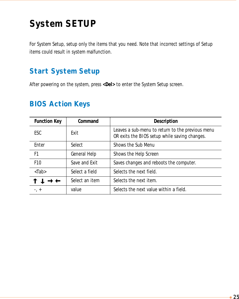 25System SETUPFor System Setup, setup only the items that you need. Note that incorrect settings of Setupitems could result in system malfunction. Start System SetupAfter powering on the system, press &lt;Del&gt; to enter the System Setup screen.BIOS Action KeysLeaves a sub-menu to return to the previous menuOR exits the BIOS setup while saving changes.Shows the Sub MenuESC ExitEnter SelectFunction Key Command DescriptionShows the Help ScreenF1 General HelpSaves changes and reboots the computer.F10  Save and ExitSelects the next field.&lt;Tab&gt;  Select a fieldSelects the next item.Select an item-, + value Selects the next value within a field.