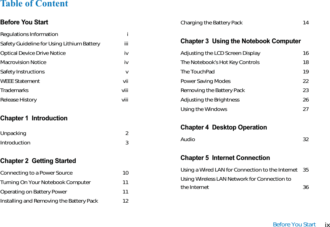 ixBefore You StartTable of ContentBefore You StartRegulations Information iSafety Guideline for Using Lithium Battery iiiOptical Device Drive Notice  ivMacrovision Notice ivSafety Instructions vWEEE Statement viiTrademarks viiiRelease History viiiChapter 1  IntroductionUnpacking 2Introduction 3Chapter 2  Getting StartedConnecting to a Power Source 10Turning On Your Notebook Computer 11Operating on Battery Power 11Installing and Removing the Battery Pack 12Charging the Battery Pack 14Chapter 3  Using the Notebook ComputerAdjusting the LCD Screen Display 16The Notebook’s Hot Key Controls 18The TouchPad 19Power Saving Modes 22Removing the Battery Pack 23Adjusting the Brightness 26Using the Windows 27Chapter 4  Desktop OperationAudio 32Chapter 5  Internet ConnectionUsing a Wired LAN for Connection to the Internet 35Using Wireless LAN Network for Connection to the Internet 36