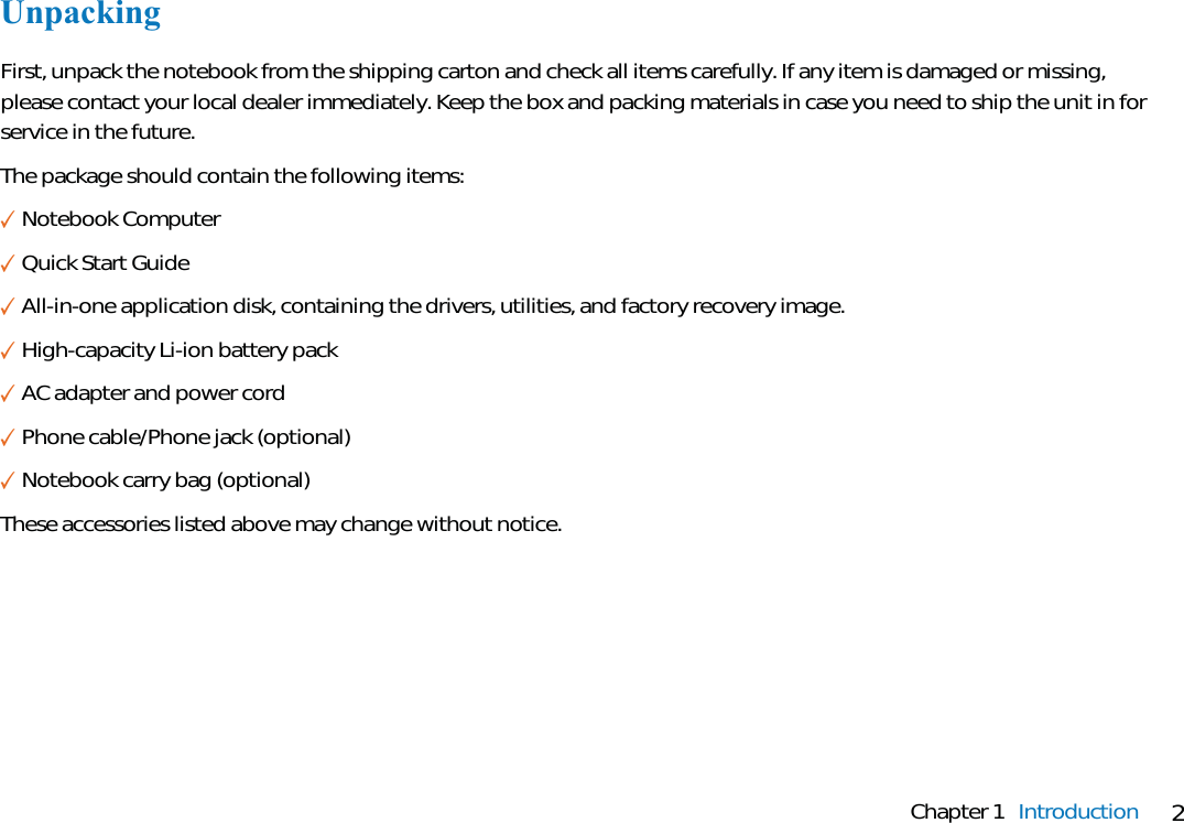 2Chapter 1 IntroductionUnpackingFirst, unpack the notebook from the shipping carton and check all items carefully. If any item is damaged or missing,please contact your local dealer immediately. Keep the box and packing materials in case you need to ship the unit in forservice in the future.The package should contain the following items:✓Notebook Computer✓Quick Start Guide✓All-in-one application disk, containing the drivers, utilities, and factory recovery image.✓High-capacity Li-ion battery pack✓AC adapter and power cord✓Phone cable/Phone jack (optional)✓Notebook carry bag (optional)These accessories listed above may change without notice.