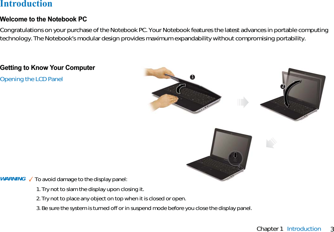 3Chapter 1 IntroductionIntroductionWelcome to the Notebook PCCongratulations on your purchase of the Notebook PC. Your Notebook features the latest advances in portable computingtechnology. The Notebook’s modular design provides maximum expandability without compromising portability.Getting to Know Your ComputerOpening the LCD Panel 12WARNING ✓To avoid damage to the display panel:1. Try not to slam the display upon closing it.2. Try not to place any object on top when it is closed or open.3. Be sure the system is turned off or in suspend mode before you close the display panel.