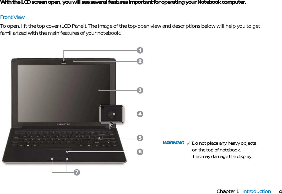 4Chapter 1 IntroductionWith the LCD screen open, you will see several features important for operating your Notebook computer.Front ViewTo open, lift the top cover (LCD Panel). The image of the top-open view and descriptions below will help you to getfamiliarized with the main features of your notebook.WARNING ✓Do not place any heavy objectson the top of notebook. This may damage the display.3564127