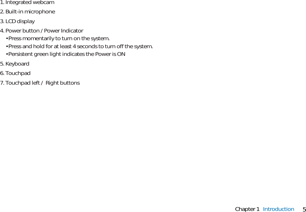 5Chapter 1 Introduction1. Integrated webcam2. Built-in microphone3. LCD display4. Power button / Power Indicator• Press momentarily to turn on the system.• Press and hold for at least 4 seconds to turn off the system.• Persistent green light indicates the Power is ON5. Keyboard6. Touchpad7. Touchpad left /  Right buttons