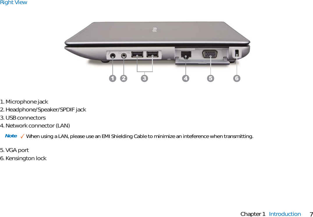 7Chapter 1 IntroductionNote ✓When using a LAN, please use an EMI Shielding Cable to minimize an inteference when transmitting.Right View1. Microphone jack2. Headphone/Speaker/SPDIF jack3. USB connectors4. Network connector (LAN)5. VGA port6. Kensington lock3 4 5 61 2