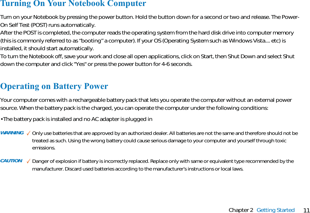 11Chapter 2 Getting StartedTurning On Your Notebook ComputerTurn on your Notebook by pressing the power button. Hold the button down for a second or two and release. The Power-On Self Test (POST) runs automatically. After the POST is completed, the computer reads the operating system from the hard disk drive into computer memory(this is commonly referred to as “booting” a computer). If your OS (Operating System such as Windows Vista.... etc) isinstalled, it should start automatically. To turn the Notebook off, save your work and close all open applications, click on Start, then Shut Down and select Shutdown the computer and click &quot;Yes&quot; or press the power button for 4-6 seconds.Operating on Battery PowerYour computer comes with a rechargeable battery pack that lets you operate the computer without an external powersource. When the battery pack is the charged, you can operate the computer under the following conditions:• The battery pack is installed and no AC adapter is plugged inWARNING ✓Only use batteries that are approved by an authorized dealer. All batteries are not the same and therefore should not betreated as such. Using the wrong battery could cause serious damage to your computer and yourself through toxicemissions.CAUTION ✓Danger of explosion if battery is incorrectly replaced. Replace only with same or equivalent type recommended by themanufacturer. Discard used batteries according to the manufacturer’s instructions or local laws.