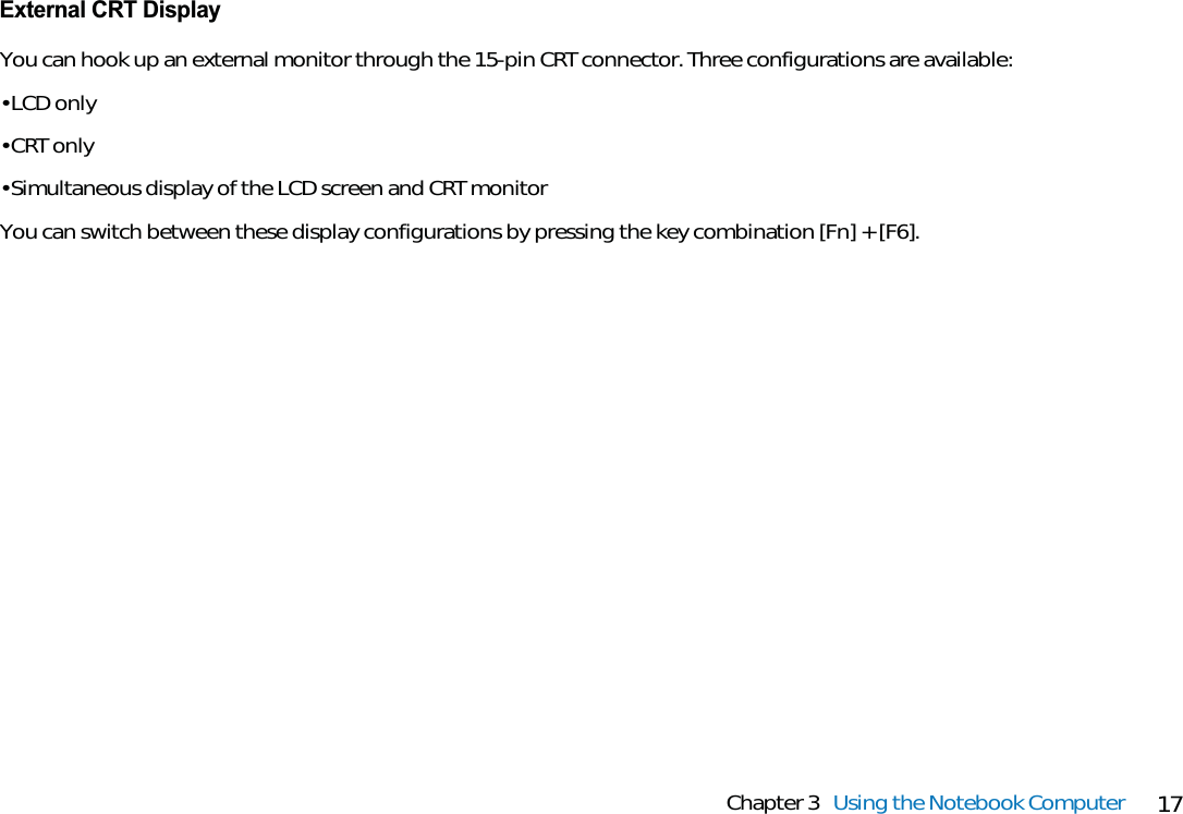 17Chapter 3 Using the Notebook ComputerExternal CRT DisplayYou can hook up an external monitor through the 15-pin CRT connector. Three configurations are available:• LCD only• CRT only• Simultaneous display of the LCD screen and CRT monitorYou can switch between these display configurations by pressing the key combination [Fn] + [F6].