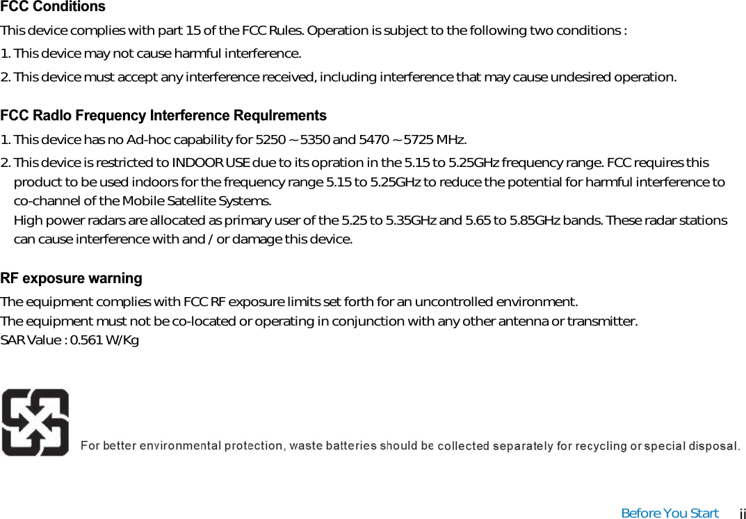 iiBefore You StartFCC ConditionsThis device complies with part 15 of the FCC Rules. Operation is subject to the following two conditions :1. This device may not cause harmful interference.2. This device must accept any interference received, including interference that may cause undesired operation.FCC Radlo Frequency Interference Requlrements1. This device has no Ad-hoc capability for 5250 ~ 5350 and 5470 ~ 5725 MHz.2. This device is restricted to INDOOR USE due to its opration in the 5.15 to 5.25GHz frequency range. FCC requires thisproduct to be used indoors for the frequency range 5.15 to 5.25GHz to reduce the potential for harmful interference toco-channel of the Mobile Satellite Systems.High power radars are allocated as primary user of the 5.25 to 5.35GHz and 5.65 to 5.85GHz bands. These radar stationscan cause interference with and / or damage this device.RF exposure warningThe equipment complies with FCC RF exposure limits set forth for an uncontrolled environment.The equipment must not be co-located or operating in conjunction with any other antenna or transmitter.SAR Value : 0.561 W/Kg