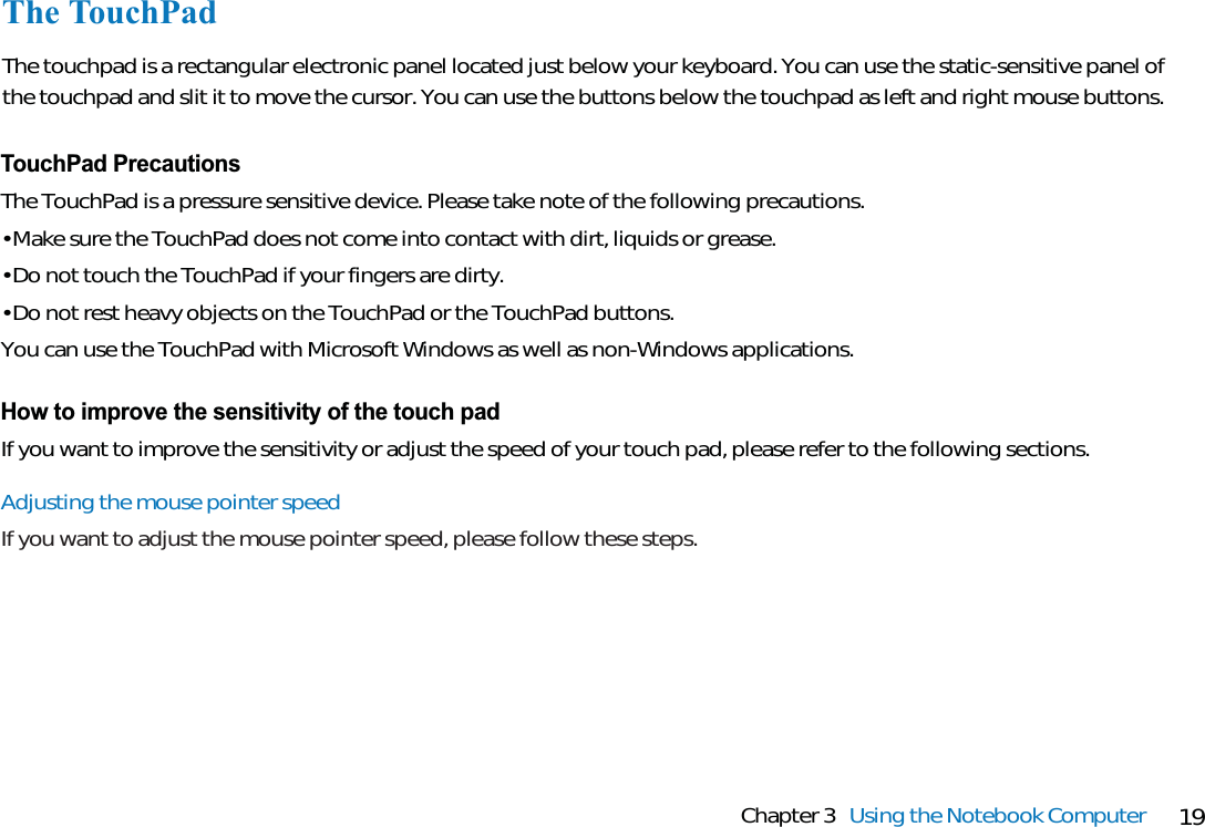 19Chapter 3 Using the Notebook ComputerThe TouchPadThe touchpad is a rectangular electronic panel located just below your keyboard. You can use the static-sensitive panel ofthe touchpad and slit it to move the cursor. You can use the buttons below the touchpad as left and right mouse buttons.TouchPad PrecautionsThe TouchPad is a pressure sensitive device. Please take note of the following precautions.• Make sure the TouchPad does not come into contact with dirt, liquids or grease.• Do not touch the TouchPad if your fingers are dirty.• Do not rest heavy objects on the TouchPad or the TouchPad buttons.You can use the TouchPad with Microsoft Windows as well as non-Windows applications.How to improve the sensitivity of the touch padIf you want to improve the sensitivity or adjust the speed of your touch pad, please refer to the following sections.Adjusting the mouse pointer speedIf you want to adjust the mouse pointer speed, please follow these steps.