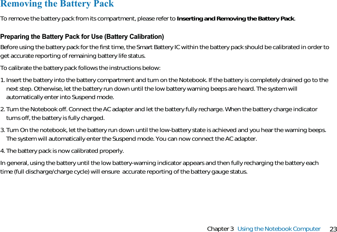 23Chapter 3 Using the Notebook ComputerRemoving the Battery PackTo remove the battery pack from its compartment, please refer to Inserting and Removing the Battery Pack.Preparing the Battery Pack for Use (Battery Calibration)Before using the battery pack for the first time, the Smart Battery IC within the battery pack should be calibrated in order toget accurate reporting of remaining battery life status.To calibrate the battery pack follows the instructions below:1. Insert the battery into the battery compartment and turn on the Notebook. If the battery is completely drained go to thenext step. Otherwise, let the battery run down until the low battery warning beeps are heard. The system willautomatically enter into Suspend mode.2. Turn the Notebook off. Connect the AC adapter and let the battery fully recharge. When the battery charge indicatorturns off, the battery is fully charged.3. Turn On the notebook, let the battery run down until the low-battery state is achieved and you hear the warning beeps.The system will automatically enter the Suspend mode. You can now connect the AC adapter.4. The battery pack is now calibrated properly. In general, using the battery until the low battery-warning indicator appears and then fully recharging the battery eachtime (full discharge/charge cycle) will ensure  accurate reporting of the battery gauge status.