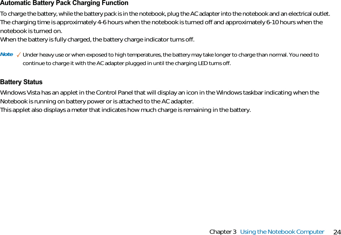 24Chapter 3 Using the Notebook ComputerNote ✓Under heavy use or when exposed to high temperatures, the battery may take longer to charge than normal. You need tocontinue to charge it with the AC adapter plugged in until the charging LED turns off.Battery StatusWindows Vista has an applet in the Control Panel that will display an icon in the Windows taskbar indicating when theNotebook is running on battery power or is attached to the AC adapter. This applet also displays a meter that indicates how much charge is remaining in the battery.Automatic Battery Pack Charging FunctionTo charge the battery, while the battery pack is in the notebook, plug the AC adapter into the notebook and an electrical outlet.The charging time is approximately 4-6 hours when the notebook is turned off and approximately 6-10 hours when thenotebook is turned on.When the battery is fully charged, the battery charge indicator turns off.