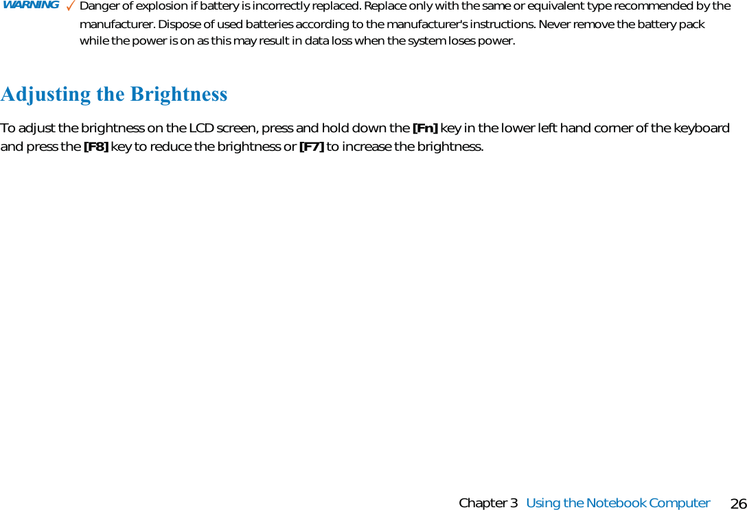 26Chapter 3 Using the Notebook ComputerWARNING ✓Danger of explosion if battery is incorrectly replaced. Replace only with the same or equivalent type recommended by themanufacturer. Dispose of used batteries according to the manufacturer&apos;s instructions. Never remove the battery packwhile the power is on as this may result in data loss when the system loses power.Adjusting the BrightnessTo adjust the brightness on the LCD screen, press and hold down the [Fn] key in the lower left hand corner of the keyboardand press the [F8] key to reduce the brightness or [F7] to increase the brightness.