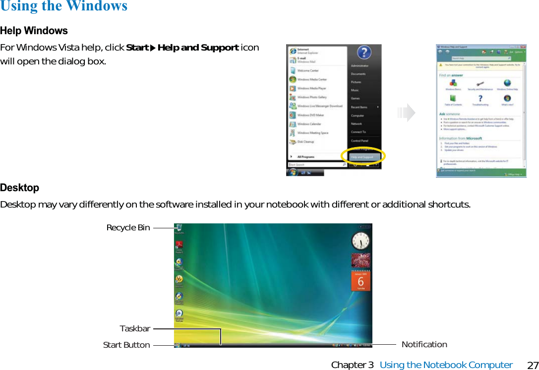 27Chapter 3 Using the Notebook ComputerUsing the WindowsHelp WindowsFor Windows Vista help, click Start Help and Support iconwill open the dialog box.Recycle BinTaskbarStart Button NotificationDesktopDesktop may vary differently on the software installed in your notebook with different or additional shortcuts.