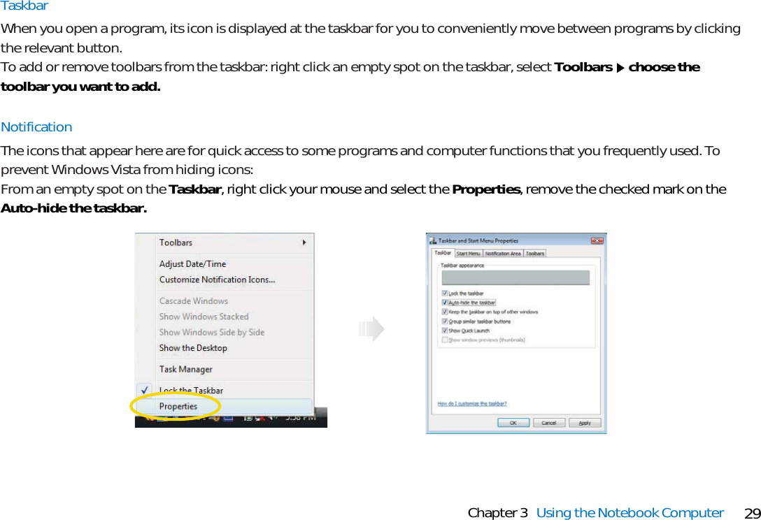 29Chapter 3 Using the Notebook ComputerTaskbarWhen you open a program, its icon is displayed at the taskbar for you to conveniently move between programs by clickingthe relevant button.To add or remove toolbars from the taskbar: right click an empty spot on the taskbar, select Toolbars choose thetoolbar you want to add.NotificationThe icons that appear here are for quick access to some programs and computer functions that you frequently used. Toprevent Windows Vista from hiding icons: From an empty spot on the Taskbar, right click your mouse and select the Properties, remove the checked mark on theAuto-hide the taskbar.