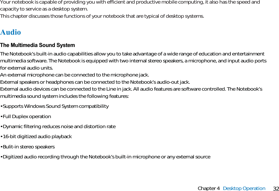 32Chapter 4 Desktop OperationYour notebook is capable of providing you with efficient and productive mobile computing, it also has the speed andcapacity to service as a desktop system.This chapter discusses those functions of your notebook that are typical of desktop systems.AudioThe Multimedia Sound SystemThe Notebook’s built-in audio capabilities allow you to take advantage of a wide range of education and entertainmentmultimedia software. The Notebook is equipped with two internal stereo speakers, a microphone, and input audio portsfor external audio units.An external microphone can be connected to the microphone jack. External speakers or headphones can be connected to the Notebook’s audio-out jack.External audio devices can be connected to the Line in jack. All audio features are software controlled. The Notebook’smultimedia sound system includes the following features:• Supports Windows Sound System compatibility• Full Duplex operation• Dynamic filtering reduces noise and distortion rate• 16-bit digitized audio playback• Bulit-in stereo speakers• Digitized audio recording through the Notebook’s built-in microphone or any external source