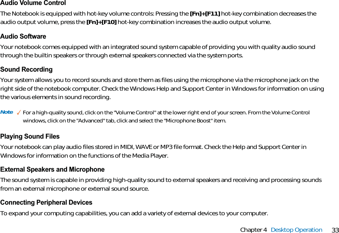 33Chapter 4 Desktop OperationAudio Volume ControlThe Notebook is equipped with hot-key volume controls: Pressing the [Fn]+[F11] hot-key combination decreases theaudio output volume, press the [Fn]+[F10] hot-key combination increases the audio output volume.Audio SoftwareYour notebook comes equipped with an integrated sound system capable of providing you with quality audio soundthrough the builtin speakers or through external speakers connected via the system ports.Sound RecordingYour system allows you to record sounds and store them as files using the microphone via the microphone jack on theright side of the notebook computer. Check the Windows Help and Support Center in Windows for information on usingthe various elements in sound recording.Playing Sound FilesYour notebook can play audio files stored in MIDI, WAVE or MP3 file format. Check the Help and Support Center inWindows for information on the functions of the Media Player.External Speakers and MicrophoneThe sound system is capable in providing high-quality sound to external speakers and receiving and processing soundsfrom an external microphone or external sound source.Connecting Peripheral DevicesTo expand your computing capabilities, you can add a variety of external devices to your computer.Note ✓For a high-quality sound, click on the &quot;Volume Control&quot; at the lower right end of your screen. From the Volume Controlwindows, click on the &quot;Advanced&quot; tab, click and select the &quot;Microphone Boost&quot; item.