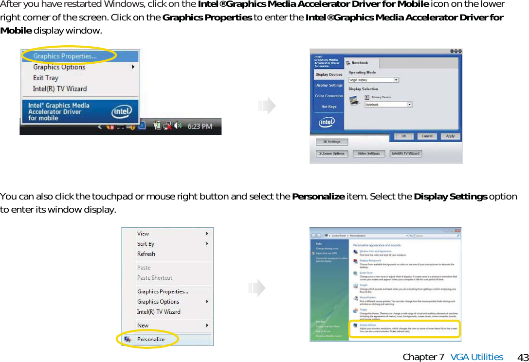 43Chapter 7 VGA UtilitiesAfter you have restarted Windows, click on the Intel® Graphics Media Accelerator Driver for Mobile icon on the lowerright corner of the screen. Click on the Graphics Properties to enter the Intel® Graphics Media Accelerator Driver forMobile display window. You can also click the touchpad or mouse right button and select the Personalize item. Select the Display Settings optionto enter its window display.