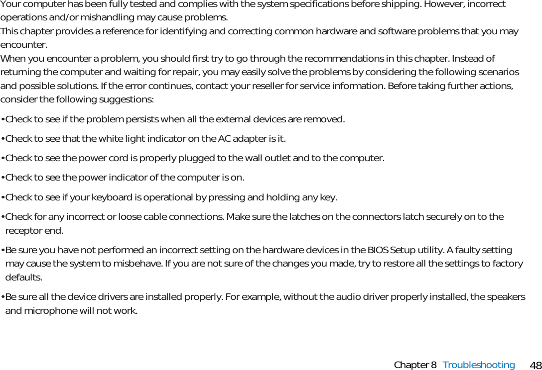 48Chapter 8 TroubleshootingYour computer has been fully tested and complies with the system specifications before shipping. However, incorrectoperations and/or mishandling may cause problems. This chapter provides a reference for identifying and correcting common hardware and software problems that you mayencounter.When you encounter a problem, you should first try to go through the recommendations in this chapter. Instead ofreturning the computer and waiting for repair, you may easily solve the problems by considering the following scenariosand possible solutions. If the error continues, contact your reseller for service information. Before taking further actions,consider the following suggestions:• Check to see if the problem persists when all the external devices are removed.• Check to see that the white light indicator on the AC adapter is it.• Check to see the power cord is properly plugged to the wall outlet and to the computer.• Check to see the power indicator of the computer is on.• Check to see if your keyboard is operational by pressing and holding any key.• Check for any incorrect or loose cable connections. Make sure the latches on the connectors latch securely on to thereceptor end.• Be sure you have not performed an incorrect setting on the hardware devices in the BIOS Setup utility. A faulty settingmay cause the system to misbehave. If you are not sure of the changes you made, try to restore all the settings to factorydefaults.• Be sure all the device drivers are installed properly. For example, without the audio driver properly installed, the speakersand microphone will not work.