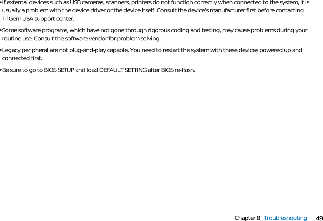 49Chapter 8 Troubleshooting• If external devices such as USB cameras, scanners, printers do not function correctly when connected to the system, it isusually a problem with the device driver or the device itself. Consult the device’s manufacturer first before contactingTriGem USA support center. • Some software programs, which have not gone through rigorous coding and testing, may cause problems during yourroutine use. Consult the software vendor for problem solving.• Legacy peripheral are not plug-and-play capable. You need to restart the system with these devices powered up andconnected first.• Be sure to go to BIOS SETUP and load DEFAULT SETTING after BIOS re-flash.